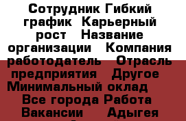 Сотрудник Гибкий график. Карьерный рост › Название организации ­ Компания-работодатель › Отрасль предприятия ­ Другое › Минимальный оклад ­ 1 - Все города Работа » Вакансии   . Адыгея респ.,Адыгейск г.